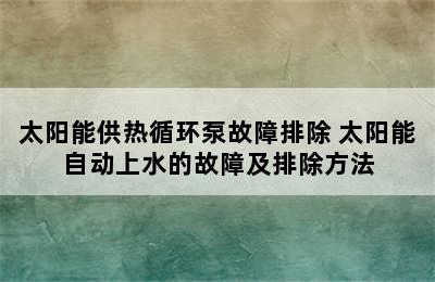 太阳能供热循环泵故障排除 太阳能自动上水的故障及排除方法